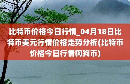 比特币价格今日行情_04月18日比特币美元行情价格走势分析(比特币价格今日行情狗狗币)