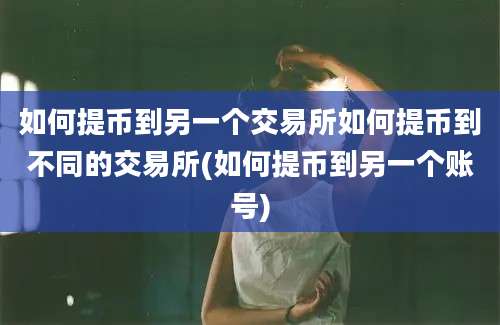 如何提币到另一个交易所如何提币到不同的交易所(如何提币到另一个账号)