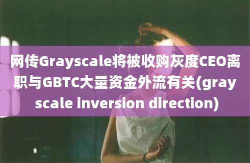 网传Grayscale将被收购灰度CEO离职与GBTC大量资金外流有关(gray scale inversion direction)