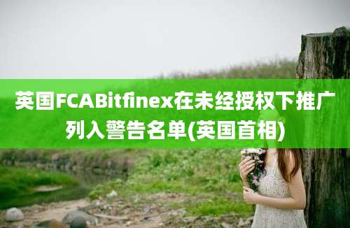 英国FCABitfinex在未经授权下推广列入警告名单(英国首相)