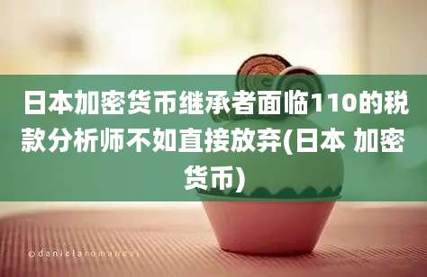 日本加密货币继承者面临110的税款分析师不如直接放弃(日本 加密货币)