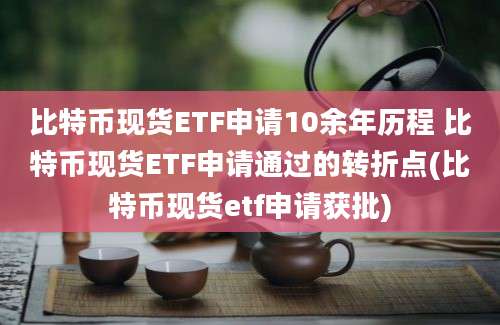 比特币现货ETF申请10余年历程 比特币现货ETF申请通过的转折点(比特币现货etf申请获批)