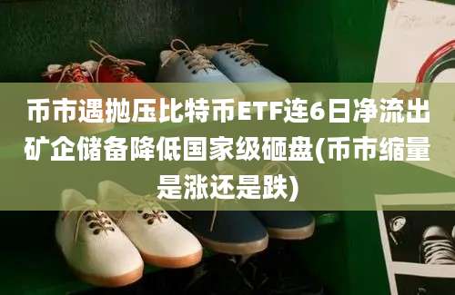 币市遇抛压比特币ETF连6日净流出矿企储备降低国家级砸盘(币市缩量是涨还是跌)