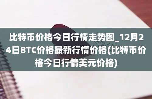 比特币价格今日行情走势图_12月24日BTC价格最新行情价格(比特币价格今日行情美元价格)