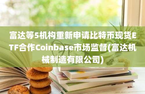 富达等5机构重新申请比特币现货ETF合作Coinbase市场监督(富达机械制造有限公司)