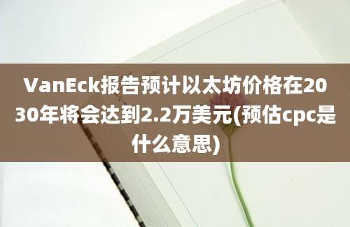 VanEck报告预计以太坊价格在2030年将会达到2.2万美元(预估cpc是什么意思)