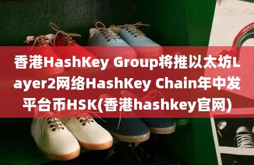 香港HashKey Group将推以太坊Layer2网络HashKey Chain年中发平台币HSK(香港hashkey官网)