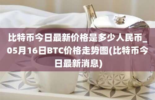 比特币今日最新价格是多少人民币_05月16日BTC价格走势图(比特币今日最新消息)