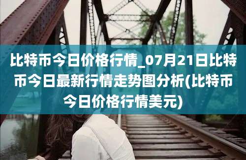 比特币今日价格行情_07月21日比特币今日最新行情走势图分析(比特币今日价格行情美元)