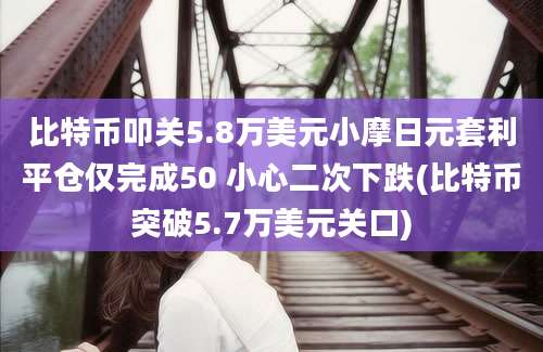 比特币叩关5.8万美元小摩日元套利平仓仅完成50 小心二次下跌(比特币突破5.7万美元关口)