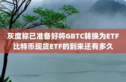 灰度称已准备好将GBTC转换为ETF比特币现货ETF的到来还有多久