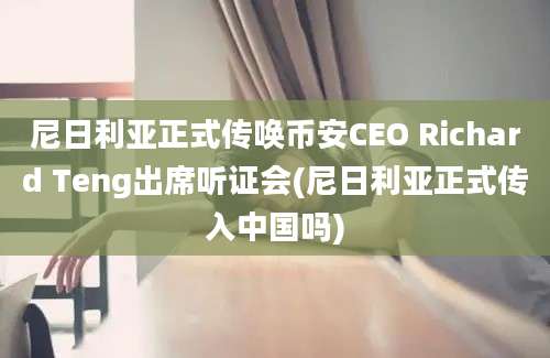 尼日利亚正式传唤币安CEO Richard Teng出席听证会(尼日利亚正式传入中国吗)