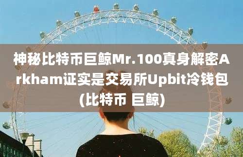 神秘比特币巨鲸Mr.100真身解密Arkham证实是交易所Upbit冷钱包(比特币 巨鲸)