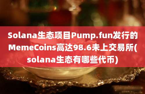 Solana生态项目Pump.fun发行的MemeCoins高达98.6未上交易所(solana生态有哪些代币)