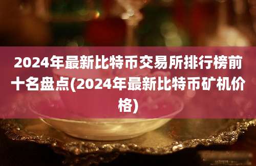 2024年最新比特币交易所排行榜前十名盘点(2024年最新比特币矿机价格)