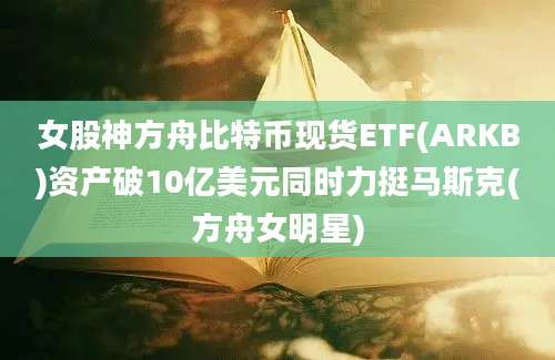 女股神方舟比特币现货ETF(ARKB)资产破10亿美元同时力挺马斯克(方舟女明星)