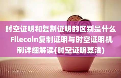 时空证明和复制证明的区别是什么 Filecoin复制证明与时空证明机制详细解读(时空证明算法)