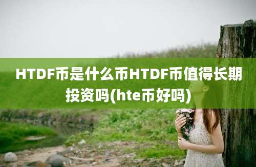 HTDF币是什么币HTDF币值得长期投资吗(hte币好吗)