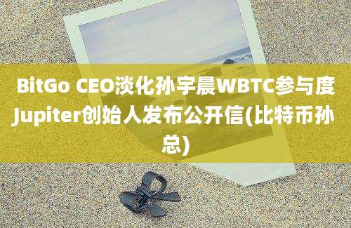 BitGo CEO淡化孙宇晨WBTC参与度Jupiter创始人发布公开信(比特币孙总)