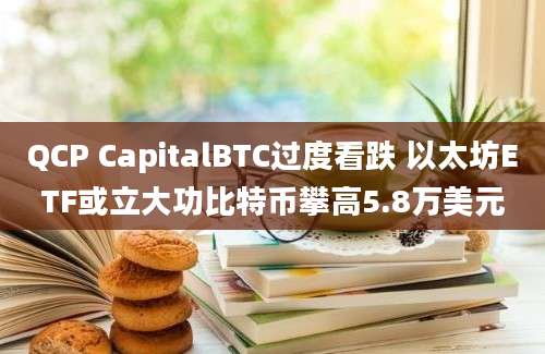 QCP CapitalBTC过度看跌 以太坊ETF或立大功比特币攀高5.8万美元