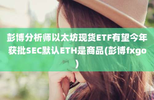 彭博分析师以太坊现货ETF有望今年获批SEC默认ETH是商品(彭博fxgo)