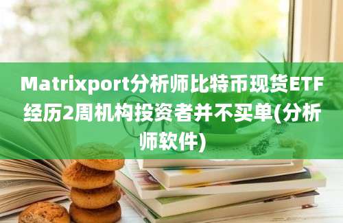 Matrixport分析师比特币现货ETF经历2周机构投资者并不买单(分析师软件)