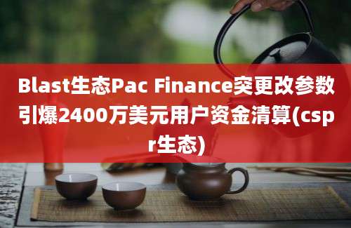 Blast生态Pac Finance突更改参数引爆2400万美元用户资金清算(cspr生态)