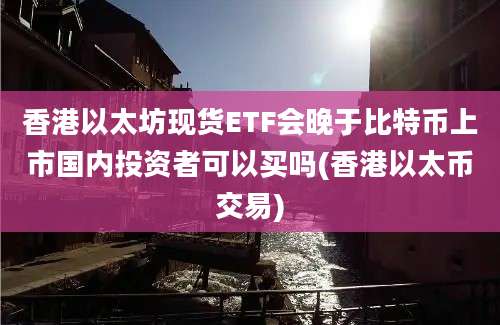 香港以太坊现货ETF会晚于比特币上市国内投资者可以买吗(香港以太币交易)