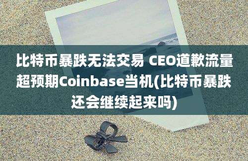 比特币暴跌无法交易 CEO道歉流量超预期Coinbase当机(比特币暴跌还会继续起来吗)