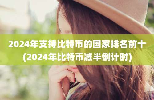 2024年支持比特币的国家排名前十(2024年比特币减半倒计时)