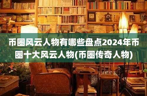 币圈风云人物有哪些盘点2024年币圈十大风云人物(币圈传奇人物)