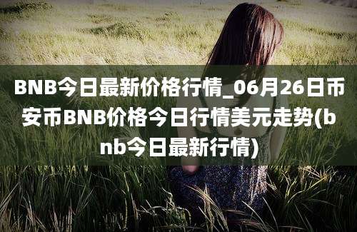 BNB今日最新价格行情_06月26日币安币BNB价格今日行情美元走势(bnb今日最新行情)