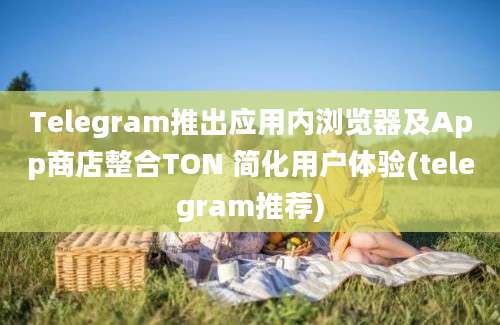 Telegram推出应用内浏览器及App商店整合TON 简化用户体验(telegram推荐)