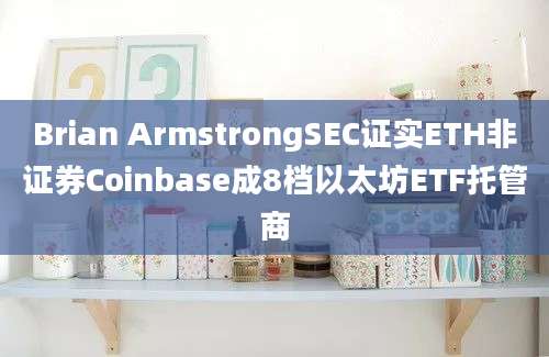 Brian ArmstrongSEC证实ETH非证券Coinbase成8档以太坊ETF托管商