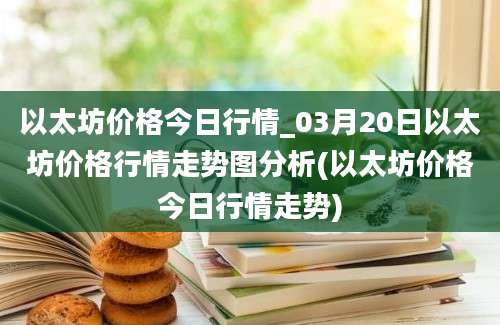 以太坊价格今日行情_03月20日以太坊价格行情走势图分析(以太坊价格今日行情走势)