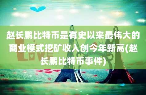 赵长鹏比特币是有史以来最伟大的商业模式挖矿收入创今年新高(赵长鹏比特币事件)