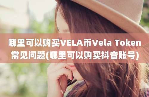 哪里可以购买VELA币Vela Token常见问题(哪里可以购买抖音账号)