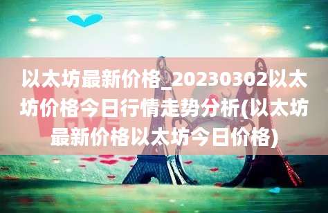 以太坊最新价格_20230302以太坊价格今日行情走势分析(以太坊最新价格以太坊今日价格)