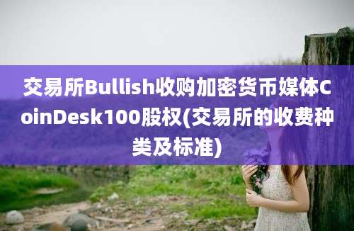 交易所Bullish收购加密货币媒体CoinDesk100股权(交易所的收费种类及标准)