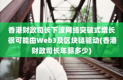 香港财政司长下波网络突破式增长 很可能由Web3及区块链驱动(香港财政司长年薪多少)