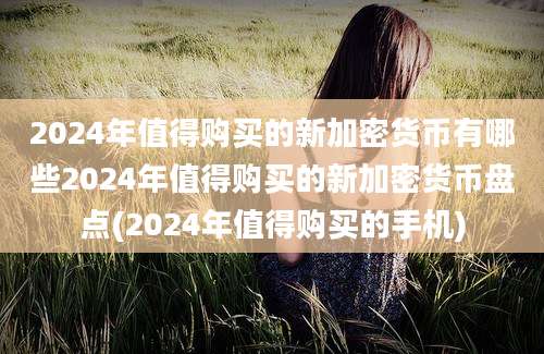 2024年值得购买的新加密货币有哪些2024年值得购买的新加密货币盘点(2024年值得购买的手机)