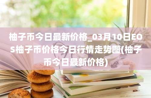 柚子币今日最新价格_03月10日EOS柚子币价格今日行情走势图(柚子币今日最新价格)