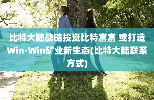 比特大陆战略投资比特富富 或打造Win-Win矿业新生态(比特大陆联系方式)