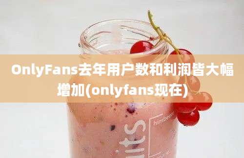 OnlyFans去年用户数和利润皆大幅增加(onlyfans现在)