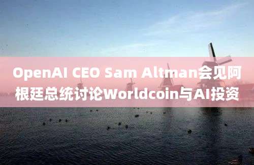 OpenAI CEO Sam Altman会见阿根廷总统讨论Worldcoin与AI投资