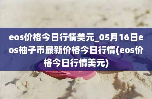 eos价格今日行情美元_05月16日eos柚子币最新价格今日行情(eos价格今日行情美元)