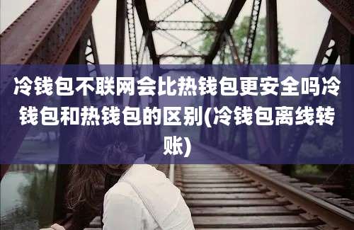 冷钱包不联网会比热钱包更安全吗冷钱包和热钱包的区别(冷钱包离线转账)