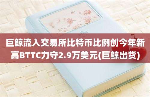 巨鲸流入交易所比特币比例创今年新高BTTC力守2.9万美元(巨鲸出货)