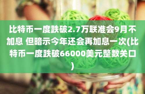 比特币一度跌破2.7万联准会9月不加息 但暗示今年还会再加息一次(比特币一度跌破66000美元整数关口)