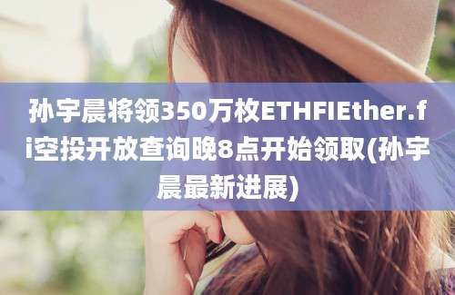 孙宇晨将领350万枚ETHFIEther.fi空投开放查询晚8点开始领取(孙宇晨最新进展)